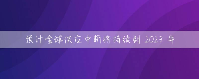 预计全球供应中断将持续到 2023 年